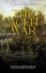 The Aceh War: The History of the Bloody Conflict that Imposed Dutch Rule Over Indonesia