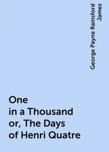 «One in a Thousand or, The Days of Henri Quatre» by George Payne Rainsford James