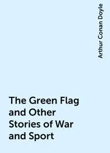 «The Green Flag and Other Stories of War and Sport» by Arthur Conan Doyle