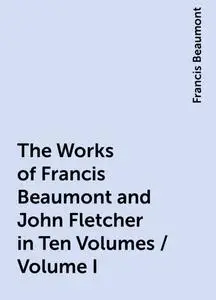 «The Works of Francis Beaumont and John Fletcher in Ten Volumes / Volume I» by Francis Beaumont
