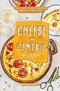 Cheese-Centric Recipes: Tons of Fun with lots of Delicious Cheesy Dish Ideas!