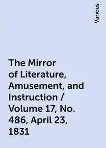 «The Mirror of Literature, Amusement, and Instruction / Volume 17, No. 486, April 23, 1831» by Various