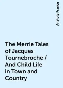 «The Merrie Tales of Jacques Tournebroche / And Child Life in Town and Country» by Anatole France