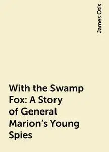 «With the Swamp Fox: A Story of General Marion's Young Spies» by James Otis