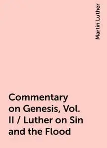 «Commentary on Genesis, Vol. II / Luther on Sin and the Flood» by Martin Luther