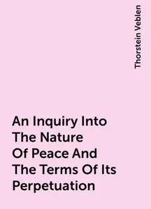 «An Inquiry Into The Nature Of Peace And The Terms Of Its Perpetuation» by Thorstein Veblen