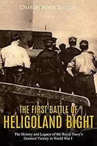 The First Battle of Heligoland Bight: The History and Legacy of the Royal Navy’s Greatest Victory in World War I