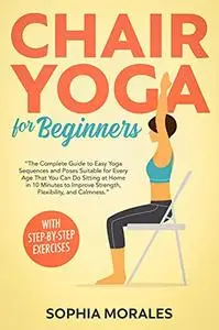 Chair Yoga for Beginners: The Complete Guide to Easy Yoga Sequences and Poses Suitable for Every Age