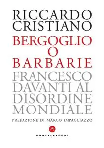 Riccardo Cristiano - Bergoglio o barbarie. Francesco davanti al disordine mondiale