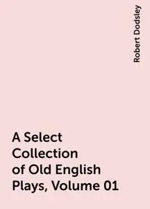 «A Select Collection of Old English Plays, Volume 01» by Robert Dodsley