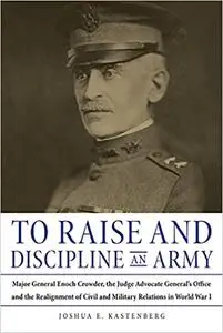 To Raise and Discipline an Army: Major General Enoch Crowder, the Judge Advocate General’s Office, and the Realignment o