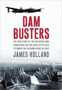 Dam Busters: The True Story of the Inventors and Airmen Who Led the Devastating Raid to Smash the German Dams in 1943