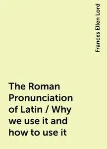 «The Roman Pronunciation of Latin / Why we use it and how to use it» by Frances Ellen Lord