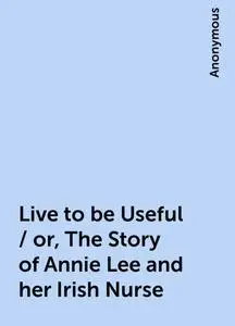 «Live to be Useful / or, The Story of Annie Lee and her Irish Nurse» by None