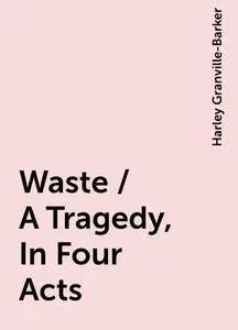 «Waste / A Tragedy, In Four Acts» by Harley Granville-Barker