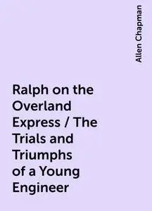 «Ralph on the Overland Express / The Trials and Triumphs of a Young Engineer» by Allen Chapman