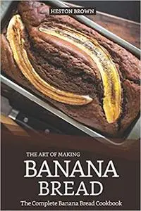 The Art of Making Banana Bread: The Complete Banana Bread Cookbook