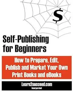 Self-Publishing for Beginners: How to Prepare, Edit, Publish and Market Your Own Print Books and eBooks