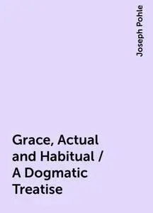 «Grace, Actual and Habitual / A Dogmatic Treatise» by Joseph Pohle