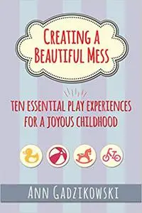 Creating a Beautiful Mess: Ten Essential Play Experiences for a Joyous Childhood