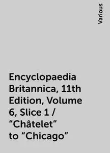 «Encyclopaedia Britannica, 11th Edition, Volume 6, Slice 1 / "Châtelet" to "Chicago"» by Various