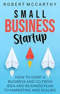 Small Business Startup: How to Start a Business and Go from Idea and Business Plan to Marketing and Scaling