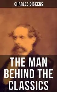 «Charles Dickens – The Man Behind the Classics» by Charles Dickens