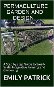 PERMACULTURE GARDEN AND DESIGN: A Step by step Guide to Small-Scale, Integrative Farming and Gardening