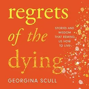 Regrets of the Dying: Stories and Wisdom That Remind Us How to Live by Georgina Scull