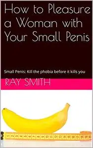 How to Pleasure a Woman with Your Small Penis: Small Penis: Kill the phobia before it kills you
