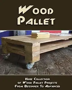 Wood Pallet: Huge Collection of Wood Pallet Projects From Beginner To Advanced