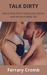 TALK DIRTY: How to Dirty Talk to Seduce your Partner with the Key to Better Sex