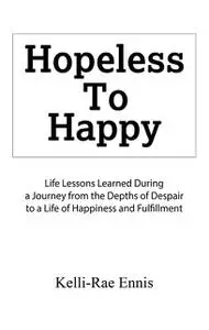 «Hopeless To Happy : Life Lessons Learned During a Journey from the Depths of Despair to a Life of Happiness and Fulfill