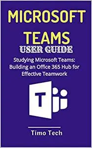 MICROSOFT TEAMS USER GUIDE : Studying Microsoft Teams: Building an Office 365 Hub for Effective Teamwork