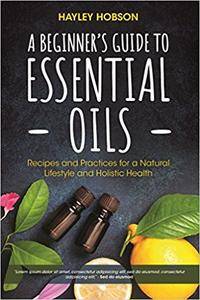 A Beginner's Guide to Essential Oils: Recipes and Practices for a Natural Lifestyle and Holistic Health