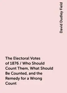 «The Electoral Votes of 1876 / Who Should Count Them, What Should Be Counted, and the Remedy for a Wrong Count» by David