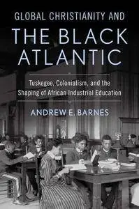 Global Christianity and the Black Atlantic : Tuskegee, Colonialism, and the Shaping of African Industrial Education