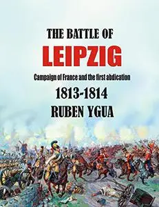 THE BATTLE OF LEIPZIG: CAMPAIGN OF FRANCE AND THE FIRST ABDICATION- 1813-1814