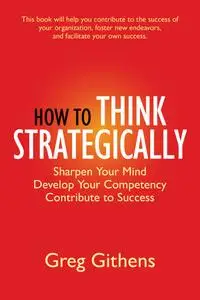 How to Think Strategically: Sharpen Your Mind. Develop Your Competency. Contribute to Success.