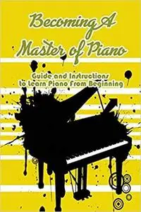 Becoming A Master of Piano: Guide and Instructions to Learn Piano From Beginning: Learn To Play Piano