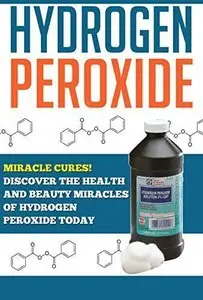 Hydrogen Peroxide: Miracle Cures! Discover the Health and Beauty Miracles of Hydrogen Peroxide TODAY