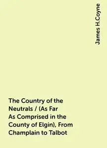 «The Country of the Neutrals / (As Far As Comprised in the County of Elgin), From Champlain to Talbot» by James H.Coyne