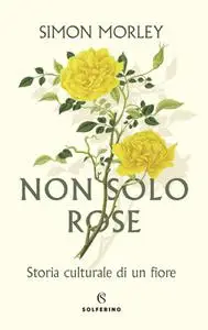 Simon Morley - Non solo rose. Storia culturale di un fiore