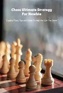 Chess Ultimate Strategy For Newbie: Explore Many Tips and Tricks To Help You Win The Game