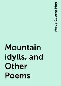 «Mountain idylls, and Other Poems» by Alfred Castner King