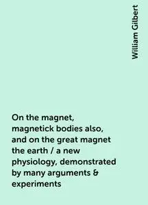 «On the magnet, magnetick bodies also, and on the great magnet the earth / a new physiology, demonstrated by many argume