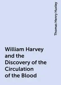 «William Harvey and the Discovery of the Circulation of the Blood» by Thomas Henry Huxley