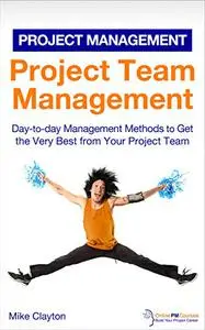 Project Team Management: Day-to-day Management Methods to Get the Very Best from Your Project Team