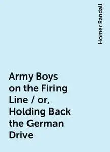 «Army Boys on the Firing Line / or, Holding Back the German Drive» by Homer Randall