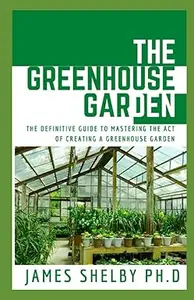 THE GREENHOUSE GARDEN: THE DEFINITIVE GUIDE TO MASTERING THE ACT OF CREATING A GREENHOUSE GARDEN